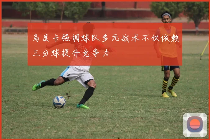 乌度卡强调球队多元战术不仅依赖三分球提升竞争力