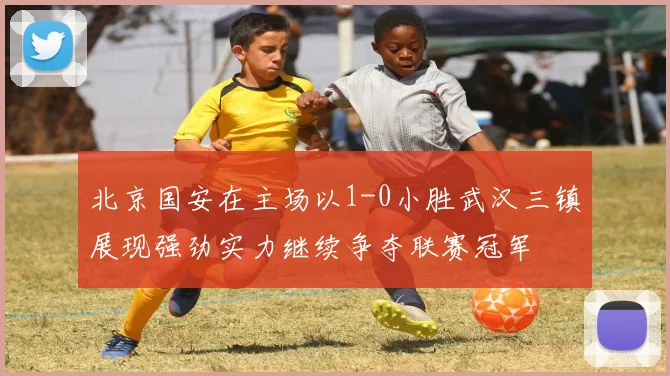 北京国安在主场以1-0小胜武汉三镇展现强劲实力继续争夺联赛冠军