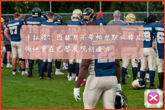 卡拉格：图赫尔不带帕尔默必将后悔他曾在巴黎展现创造力