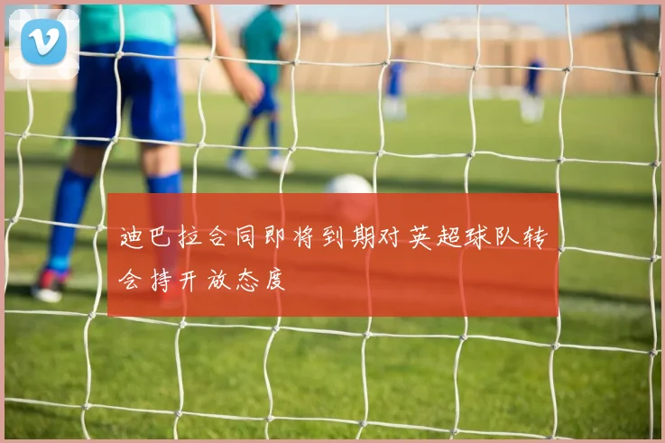 迪巴拉合同即将到期对英超球队转会持开放态度