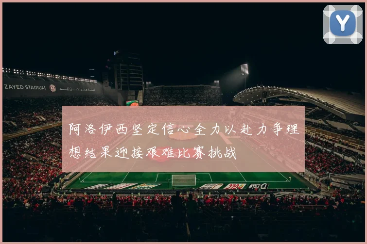 阿洛伊西坚定信心全力以赴力争理想结果迎接艰难比赛挑战