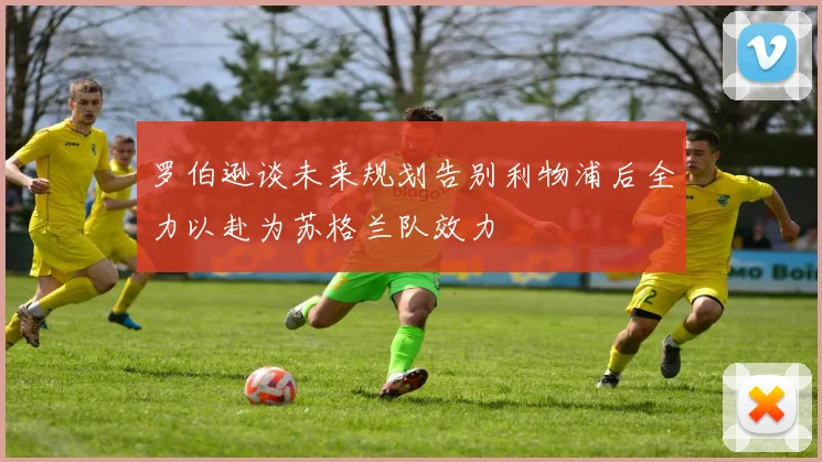 罗伯逊谈未来规划告别利物浦后全力以赴为苏格兰队效力