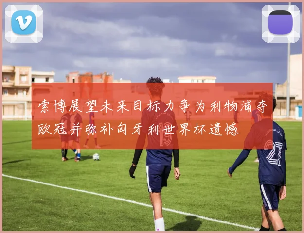索博展望未来目标力争为利物浦夺欧冠并弥补匈牙利世界杯遗憾