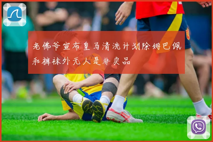 老佛爷宣布皇马清洗计划除姆巴佩和裤袜外无人是非卖品