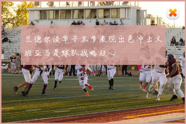 兰德尔谈华子末节表现出色冲击文班亚马是球队战略核心