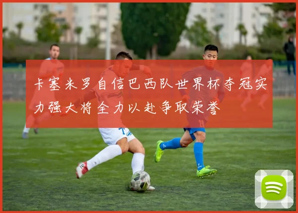 卡塞米罗自信巴西队世界杯夺冠实力强大将全力以赴争取荣誉