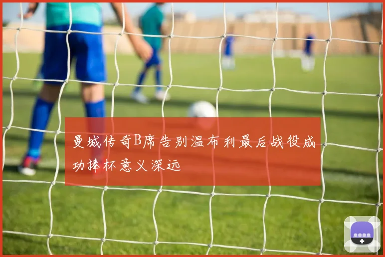 曼城传奇B席告别温布利最后战役成功捧杯意义深远