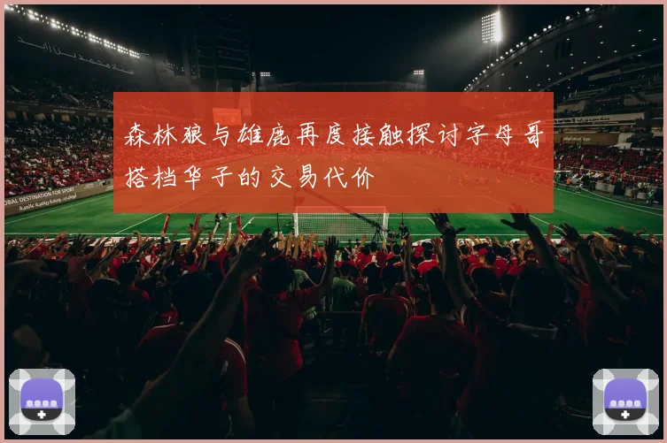 森林狼与雄鹿再度接触探讨字母哥搭档华子的交易代价