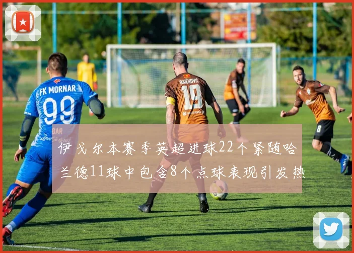 伊戈尔本赛季英超进球22个紧随哈兰德11球中包含8个点球表现引发热议