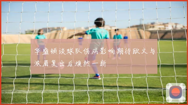 华盛顿谈球队伤病影响期待欧文与浓眉复出后焕然一新