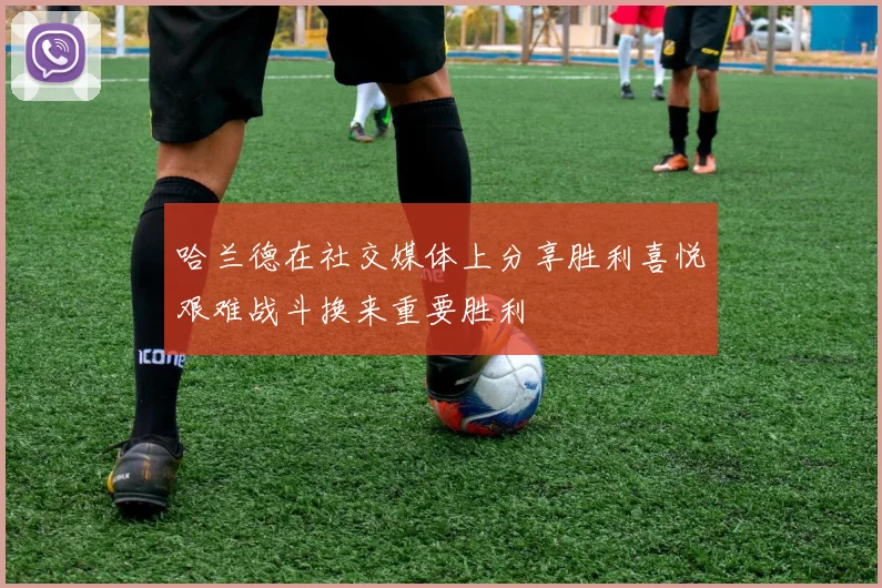 哈兰德在社交媒体上分享胜利喜悦艰难战斗换来重要胜利