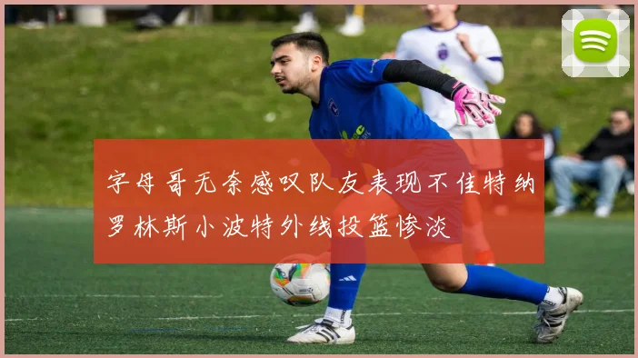 字母哥无奈感叹队友表现不佳特纳罗林斯小波特外线投篮惨淡